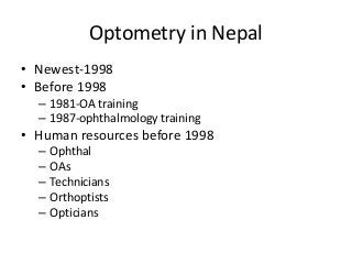 Optometry in Nepal 
• Newest-1998 
• Before 1998 
– 1981-OA training 
– 1987-ophthalmology training 
• Human resources before 1998 
– Ophthal 
– OAs 
– Technicians 
– Orthoptists 
– Opticians 
 