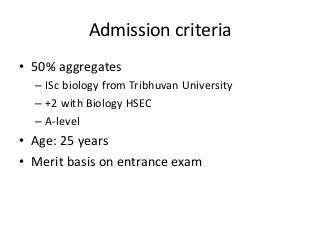 Admission criteria 
• 50% aggregates 
– ISc biology from Tribhuvan University 
– +2 with Biology HSEC 
– A-level 
• Age: 25 years 
• Merit basis on entrance exam 
 