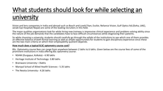 What students should look for while selecting an
university
Vision and lens companies in India and abroad such as Bosch and Lomb,Titan, Essilor, Reliance Vision, Gulf Optics ltd.(Doha, UAE),
Janaki Eye Hospital( Nepal) are some of the leading recruiters in this field.
The major qualities organizations look for while hiring new trainees is impressive clinical experience and problem-solving ability since
the nature of the job demands that the candidates have to face difficult circumstances while diagnosing their patients.
So while choosing a university, students should carefully go through the syllabi of the institutions to see which one of them provides
an effective balance of both formal learning as well as ample opportunities for students to gain disciplinary experience since these
are the two main criteria on which their employability quotient depends.
How much does a typical B.SC optometry course cost?
BSc. Optometry course fees can range from anywhere between 2 lakhs to 6 lakhs. Given below are the course fees of some of the
prominent institutions in India offering BSc optometry course:
• NSHM (Durgapur, Kolkata)-- 4.90 lakhs
• Heritage Institute of Technology- 3.80 lakhs
• Brainware University—3lakhs
• Manipal School of Allied Health Sciences-- 5.35 lakhs
• The Neotia University-- 4.26 lakhs
 