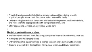 • Provide low vision and rehabilitative services-vision aids assisting visually
impaired people to use their functional vision more effectively,
• Detect or diagnose ocular conditions and associated systemic health conditions,
and refer them to appropriate health care professionals, and
• Offer counseling services on preventive vision care
•
The job opportunities are endless:
• Work in vision and lens manufacturing companies like Bosch and Lomb, Titan etc.
• In hospital and healthcare clinics
• Entrepreneurship opportunities- a chance to open one’s own private practice
• Become a specialist in Contact lens fitting, Low vision, and Ocular prosthesis
 