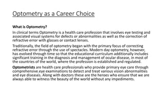 Optometry as a Career Choice
What is Optometry?
In clinical terms Optometry is a health care profession that involves eye testing and
associated visual systems for defects or abnormalities as well as the correction of
refractive error with glasses or contact lenses.
Traditionally, the field of optometry began with the primary focus of correcting
refractive error through the use of spectacles. Modern day optometry, however,
has evolved through time so that the educational curriculum additionally includes
significant training in the diagnosis and management of ocular disease, in most of
the countries of the world, where the profession is established and regulated.
Optometrists are health care professionals who provide primary eye care through
comprehensive eye examinations to detect and treat various vision abnormalities
and eye diseases. Along with doctors these are the heroes who ensure that we are
always able to witness the beauty of the world without any impediments.
 