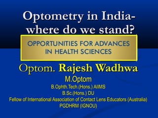 Optometry in India-
      where do we stand?

     Optom. Rajesh Wadhwa
                             M.Optom
                       B.Ophth.Tech.(Hons.) AIIMS
                            B.Sc.(Hons.) DU
Fellow of International Association of Contact Lens Educators (Australia)
                           PGDHRM (IGNOU)
 