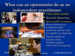 What can an optometrist do as an
     independent practitioner
                                                Other fields include:
Refraction           Contact Lenses             Spectacle dispensing
                                                Spread public awareness
                                                 about common eye
                     Low Vision Aids,            conditions, their
Tonometry,        assistive vision devices       treatment and the need
  fields,             & rehabilitation           for regular eye check-up
A-scan etc.                                     Timely referral of
                                                 patients where
              Childhood blindness                medical/surgical
                   Orthoptics ,
                  & pre/post op
                                                 intervention is required
                co-management
 Ph:09868010187         Rajesh Wadhwa- New Delhi       r_wadhwa@yahoo.com
 