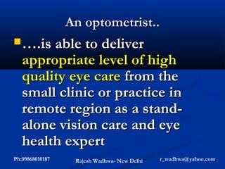 An optometrist..
 ….is able to deliver
   appropriate level of high
   quality eye care from the
   small clinic or practice in
   remote region as a stand-
   alone vision care and eye
   health expert
Ph:09868010187    Rajesh Wadhwa- New Delhi   r_wadhwa@yahoo.com
 