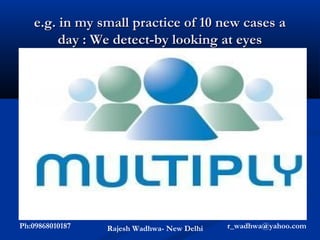e.g. in my small practice of 10 new cases a
        day : We detect-by looking at eyes




      1/wk we detect a new hypertensive
      1/wk we detect a new diabetic
      1/mth we detect glaucoma
       (3 suspect)
      1 in 2yrs we detect lesions at higher centers
Ph:09868010187     Rajesh Wadhwa- New Delhi   r_wadhwa@yahoo.com
 