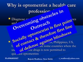 Why is optometrist a health care
               professional s in
                             a c le
                           stto systemic diseases
                        ob
  Diagnose conditions due
                  ing other health t point
   and refer patients to ach
            com needed. s firs ine
   practitioners as utre
       ver
    O             O          ti         tl
                             ris e firs s
                          et
    This integrates optometrist or rest of s
                  op   tom eref with ndne
     health-care system th
              lly t &               bli
          cia tMalaysia, Mauritius, Philippines, US,
        o Kong, ac              nst
      S
    Hong
                           gai
             con Canada are some countries where the
                         ea
     UK,Australia, ens
         of
              fd ef drugs is now permitted to
            o
     use of diagnostic
      qualified optometrists
Ph:09868010187     Rajesh Wadhwa- New Delhi   r_wadhwa@yahoo.com
 