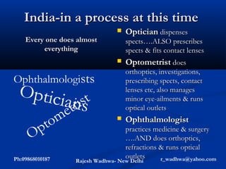 India-in a process at this time
                                    Optician dispenses
    Every one does almost            spects….ALSO prescribes
         everything                  spects & fits contact lenses
                                    Optometrist does
                                     orthoptics, investigations,
Ophthalmologists                     prescribing spects, contact
 Optici                              lenses etc, also manages
                 anist
                    rs
                                     minor eye-ailments & runs
                 et                  optical outlets


       p    tom                     Ophthalmologist
                                     practices medicine & surgery
      O                              ….AND does orthoptics,
                                     refractions & runs optical
Ph:09868010187                       outlets     r_wadhwa@yahoo.com
                   Rajesh Wadhwa- New Delhi
 