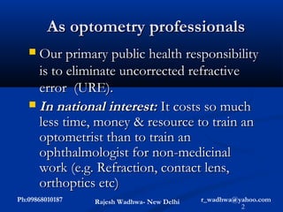 As optometry professionals
    Our primary public health responsibility
     is to eliminate uncorrected refractive
     error (URE).
    In national interest: It costs so much
     less time, money & resource to train an
     optometrist than to train an
     ophthalmologist for non-medicinal
     work (e.g. Refraction, contact lens,
     orthoptics etc)
Ph:09868010187   Rajesh Wadhwa- New Delhi   r_wadhwa@yahoo.com
                                                      2
 