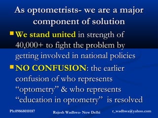As optometrists- we are a major
      component of solution
 We stand united    in strength of
  40,000+ to fight the problem by
  getting involved in national policies
 NO CONFUSION: the earlier
  confusion of who represents
  “optometry” & who represents
  “education in optometry” is resolved
Ph:09868010187   Rajesh Wadhwa- New Delhi   r_wadhwa@yahoo.com
 