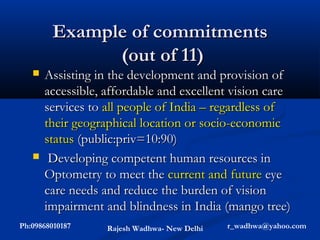 Example of commitments
               (out of 11)
      Assisting in the development and provision of
       accessible, affordable and excellent vision care
       services to all people of India – regardless of
       their geographical location or socio-economic
       status (public:priv=10:90)
       Developing competent human resources in
       Optometry to meet the current and future eye
       care needs and reduce the burden of vision
       impairment and blindness in India (mango tree)
Ph:09868010187     Rajesh Wadhwa- New Delhi   r_wadhwa@yahoo.com
 