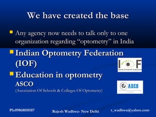 We have created the base
   Any agency now needs to talk only to one
    organization regarding “optometry” in India
 Indian Optometry Federation
  (IOF)
 Education in optometry
    ASCO
    (Association Of Schools & Colleges Of Optometry)



Ph:09868010187          Rajesh Wadhwa- New Delhi       r_wadhwa@yahoo.com
 