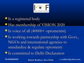  Is a registered body
 Has membership of VISION 2020

 Is voice of all (40000+ optometrist)

 Is working towards partnership with Govt.,
  NGOs and international agencies to
  standardize & regulate optometry
 Is committed to Delhi Declaration

Ph:09868010187   Rajesh Wadhwa- New Delhi   r_wadhwa@yahoo.com
 