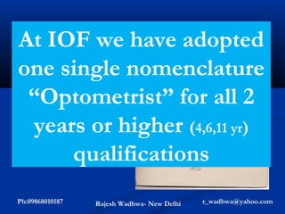 NPCB
At IOF            we have adopted
In India A National
oneofsingle nomenclature
Programme for
control Blindness
  “Optometrist” for all 2
was started in 1975
with the motto that

   years or higher (4,6,11 yr)
‘One of the basic
Human rights is
the right to see,
……”          qualifications
Ph:09868010187   Rajesh Wadhwa- New Delhi   r_wadhwa@yahoo.com
 