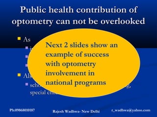 Public health contribution of
 optometry can not be overlooked
       As
               Next 2 slides show an
        individual practitioners
        
               example of success
       institutional professionals
               with optometry
       schools of optometry
               involvement in
     Also done work in
       schoolnational programs screening,
                vision screening, cataract
            special children screening, etc.

Ph:09868010187        Rajesh Wadhwa- New Delhi   r_wadhwa@yahoo.com
 
