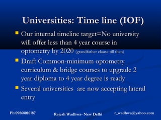 Universities: Time line (IOF)
     Our internal timeline target=No university
      will offer less than 4 year course in
      optometry by 2020 (grandfather clause till then)
     Draft Common-minimum optometry
      curriculum & bridge courses to upgrade 2
      year diploma to 4 year degree is ready
     Several universities are now accepting lateral
      entry

Ph:09868010187    Rajesh Wadhwa- New Delhi   r_wadhwa@yahoo.com
 