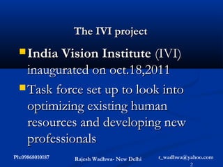 The IVI project
   India Vision Institute  (IVI)
    inaugurated on oct.18,2011
   Task force set up to look into
    optimizing existing human
    resources and developing new
    professionals
Ph:09868010187   Rajesh Wadhwa- New Delhi   r_wadhwa@yahoo.com
                                                      2
 