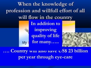 When the knowledge of
 profession and willfull effort of all
      will flow in the country
                  In addition to
                    improving
                  quality of life
                   for many…..
…. Country will also save US$ 23 billion
      per year through eye-care
 Ph:09868010187   Rajesh Wadhwa- New Delhi   r_wadhwa@yahoo.com
 