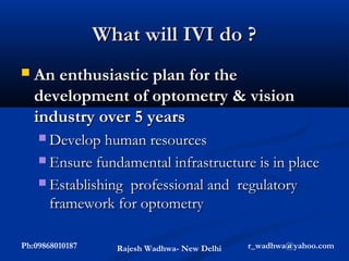 What will IVI do ?
   An enthusiastic plan for the
    development of optometry & vision
    industry over 5 years
     Develop human resources

     Ensure fundamental infrastructure is in place

     Establishing professional and regulatory
       framework for optometry

Ph:09868010187     Rajesh Wadhwa- New Delhi   r_wadhwa@yahoo.com
 