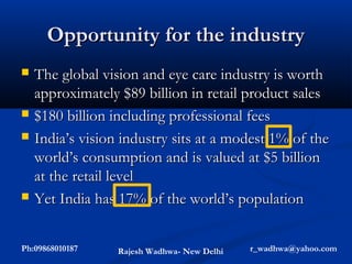 Opportunity for the industry
   The global vision and eye care industry is worth
    approximately $89 billion in retail product sales
   $180 billion including professional fees
   India’s vision industry sits at a modest 1% of the
    world’s consumption and is valued at $5 billion
    at the retail level
   Yet India has 17% of the world’s population


Ph:09868010187    Rajesh Wadhwa- New Delhi   r_wadhwa@yahoo.com
 