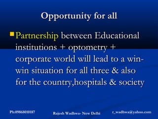 Opportunity for all
 Partnership between Educational
   institutions + optometry +
   corporate world will lead to a win-
   win situation for all three & also
   for the country,hospitals & society

Ph:09868010187      Rajesh Wadhwa- New Delhi   r_wadhwa@yahoo.com
 