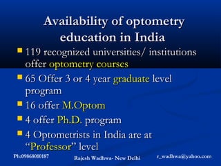 Availability of optometry
             education in India
  119 recognized universities/ institutions
   offer optometry courses
  65 Offer 3 or 4 year graduate level
   program
  16 offer M.Optom
  4 offer Ph.D. program
  4 Optometrists in India are at
   “Professor” level
Ph:09868010187   Rajesh Wadhwa- New Delhi   r_wadhwa@yahoo.com
 