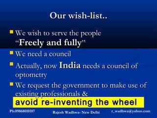 Our wish-list..
 We wish to serve the people
  “Freely and fully”
 We need a council

 Actually, now India needs a council of

  optometry
 We request the government to make use of
  existing professionals &
    avoid re-inventing the wheel
Ph:09868010187   Rajesh Wadhwa- New Delhi   r_wadhwa@yahoo.com
 