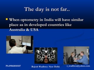 The day is not far..
   When optometry in India will have similar
    place as in developed countries like
    Australia & USA




Ph:09868010187      Rajesh Wadhwa- New Delhi   r_wadhwa@yahoo.com
 