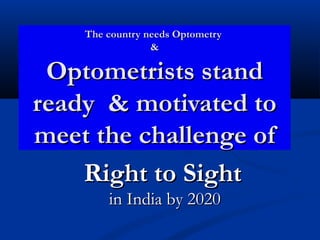 The country needs Optometry
                 &

 Optometrists stand
ready & motivated to
meet the challenge of
    Right to Sight
        in India by 2020
 