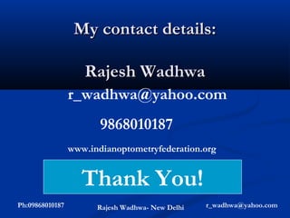 My contact details:

                    Rajesh Wadhwa
                 r_wadhwa@yahoo.com
                        9868010187
                 www.indianoptometryfederation.org


                    Thank You!
Ph:09868010187         Rajesh Wadhwa- New Delhi   r_wadhwa@yahoo.com
 