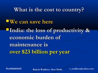 What is the cost to country?
 We can save here

 India: the loss of productivity &
   economic burden of
   maintenance is
   over $23 billion per year

Ph:09868010187   Rajesh Wadhwa- New Delhi   r_wadhwa@yahoo.com
 
