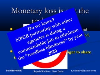Monetary loss is not the
         realkno ith oth
           e
              pain
                w? .... er
    .... aboutD 85% e all   g w impairment and
                   o wof rinvision g a
                                 in       at e
                    artn globally couldibe avoided,
                              do lim n ar
     75% ofB p  blindnesss is
           P C or cured b to e by ye
     prevented en     cie jo
       N        ag ab l e            ss ”
                                  ne
                    nd       lind
     (need personnel, facilities)
               me less b 0
    This m where optometry is eager to share
          co is eed
               “n            202
     the he
          t responsibility

Ph:09868010187   Rajesh Wadhwa- New Delhi   r_wadhwa@yahoo.com
 