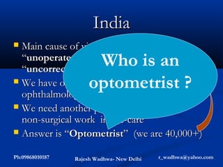 India
 Main cause of visual impairment is
                       Who is an
  “unoperated cataract” (72L) &
  “uncorrected refractive error” (24L)
                      optometrist ?
 We have only about 6000 surgically active
  ophthalmologists (general perception)
 We need another professional to do
  non-surgical work in eye-care
 Answer is “Optometrist” (we are 40,000+)


Ph:09868010187   Rajesh Wadhwa- New Delhi   r_wadhwa@yahoo.com
 
