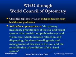 WHO through
      World Council of Optometry
     Classifies Optometry as an independent primary
      health-care profession
     And defines optometrists as 'the primary
      healthcare practitioners of the eye and visual
      system who provide comprehensive eye and
      vision care, which includes refraction and
      dispensing, the detection/diagnosis and
      management of diseases in the eye, and the
      rehabilitation of conditions of the visual
      system”
Ph:09868010187     Rajesh Wadhwa- New Delhi   r_wadhwa@yahoo.com
 
