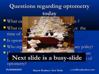 Questions regarding optometry
                  today
 What can optometry offer in eye care ?
 What can an optometrist do to relieve the
  time of ophthalmologist ?
   Is optometrist different from optician ?
   Who represents optometry in India for any policy?
   How will society, universities, country,health care
       Next slide is a busy-slide
    system & corporate world benefit from growth of
    optometry?
    Ph:09868010187   Rajesh Wadhwa- New Delhi   r_wadhwa@yahoo.com
 