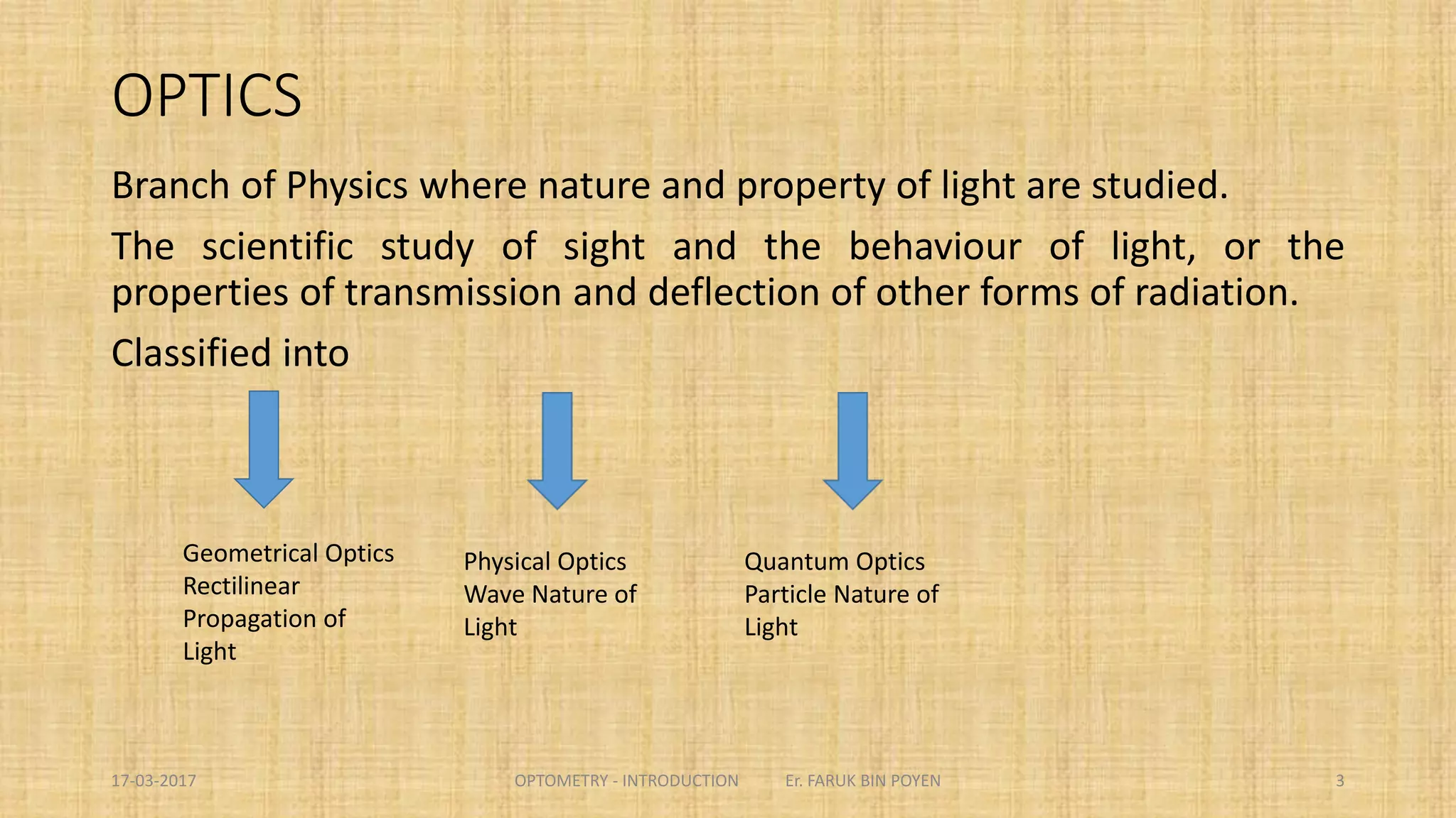 OPTICS
Branch of Physics where nature and property of light are studied.
The scientific study of sight and the behaviour of light, or the properties of transmission
and deflection of other forms of radiation.
Classified into
3
Geometrical Optics
Rectilinear
Propagation of
Light
Physical Optics
Wave Nature of
Light
Quantum Optics
Particle Nature of
Light
 