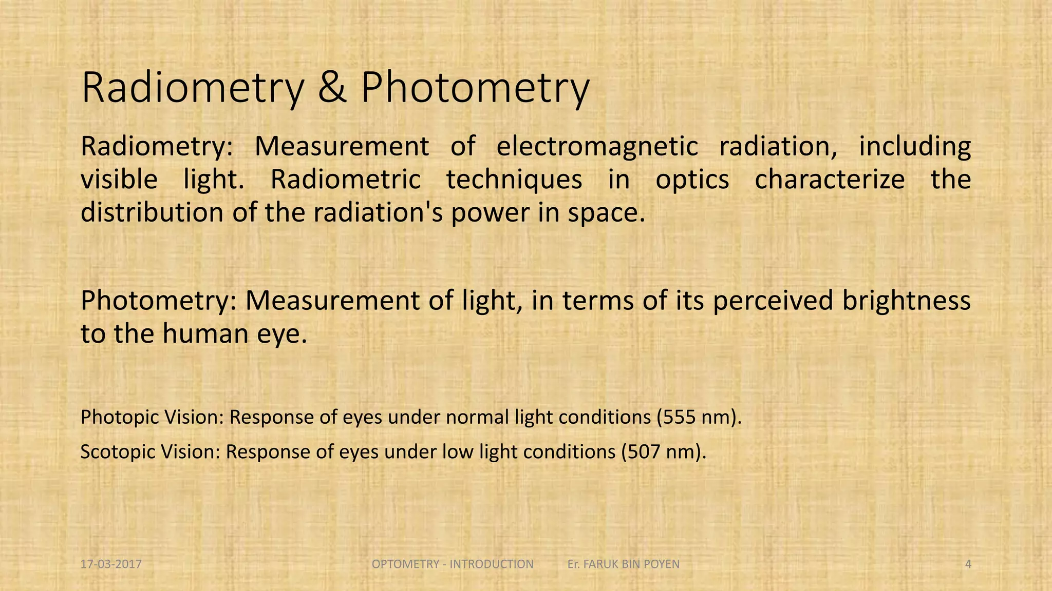 Radiometry & Photometry
Radiometry: Measurement of electromagnetic radiation, including visible light. Radiometric
techniques in optics characterize the distribution of the radiation's power in space.
Photometry: Measurement of light, in terms of its perceived brightness to the human eye.
Photopic Vision: Response of eyes under normal light conditions (555 nm).
Scotopic Vision: Response of eyes under low light conditions (507 nm).
4
 