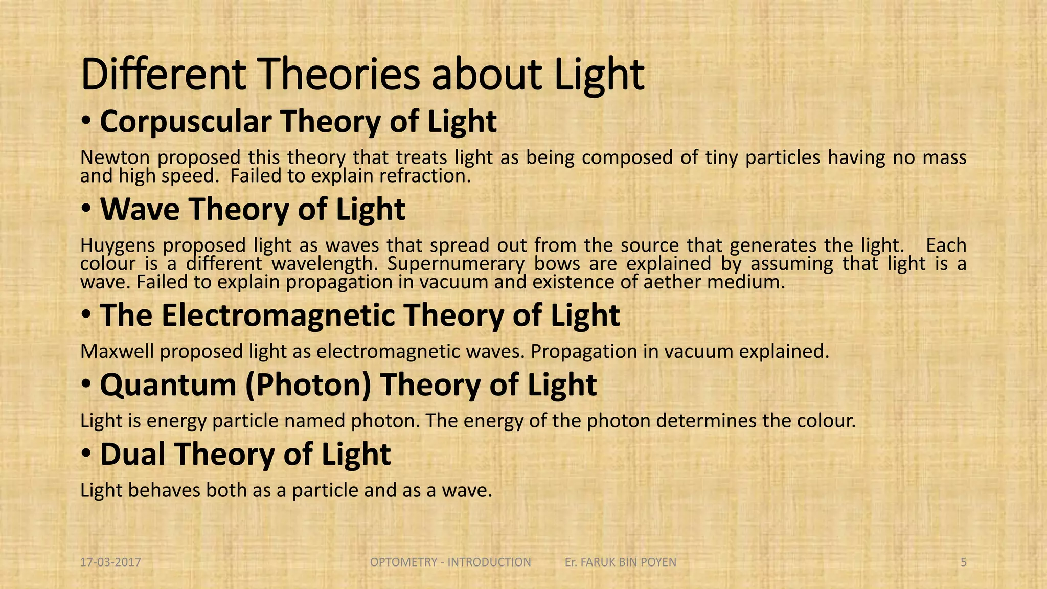 Different Theories about Light
 Corpuscular Theory of Light
Newton proposed this theory that treats light as being composed of tiny
particles having no mass and high speed. Failed to explain refraction.
 Wave Theory of Light
Huygens proposed light as waves that spread out from the source that
generates the light. Each colour is a different wavelength. Supernumerary
bows are explained by assuming that light is a wave. Failed to explain
propagation in vacuum and existence of aether medium.
5
 