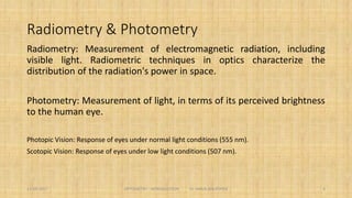 Radiometry & Photometry
Radiometry: Measurement of electromagnetic radiation, including visible light. Radiometric
techniques in optics characterize the distribution of the radiation's power in space.
Photometry: Measurement of light, in terms of its perceived brightness to the human eye.
Photopic Vision: Response of eyes under normal light conditions (555 nm).
Scotopic Vision: Response of eyes under low light conditions (507 nm).
4
 
