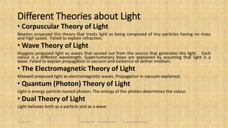 Different Theories about Light
 Corpuscular Theory of Light
Newton proposed this theory that treats light as being composed of tiny
particles having no mass and high speed. Failed to explain refraction.
 Wave Theory of Light
Huygens proposed light as waves that spread out from the source that
generates the light. Each colour is a different wavelength. Supernumerary
bows are explained by assuming that light is a wave. Failed to explain
propagation in vacuum and existence of aether medium.
5
 