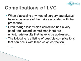 Complications of LVC
 When discussing any type of surgery you always
  have to be aware of the risks associated with the
  procedure.
 Even though laser vision correction has a very

  good track record, sometimes there are
  unfortunate results that have to be addressed.
 The following is a listing of possible complications

  that can occur with laser vision correction.
 