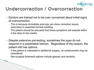Undercorrection / Overcorrection
   Doctors are trained not to be over concerned about initial signs
    of overcorrection.
    ◦ This is because immediate post-ops can show correction issues
      secondary to expected corneal swelling.
    ◦ The patient should be educated that these symptoms will subside within
      a few days to two weeks.

   Despite extensive pre-testing, sometimes the eyes do not
    respond in a predictable fashion. Regardless of the reason, the
    patient still has options.
    ◦ If the patient is interested in additional surgery, an enhancement may be
      considered.
    ◦ Non-surgical treatment options include glasses and contacts.
 