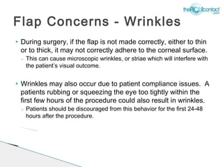 Flap Concerns - Wrinkles
   During surgery, if the flap is not made correctly, either to thin
    or to thick, it may not correctly adhere to the corneal surface.
    ◦ This can cause microscopic wrinkles, or striae which will interfere with
      the patient’s visual outcome.

   Wrinkles may also occur due to patient compliance issues. A
    patients rubbing or squeezing the eye too tightly within the
    first few hours of the procedure could also result in wrinkles.
    ◦ Patients should be discouraged from this behavior for the first 24-48
      hours after the procedure.
 