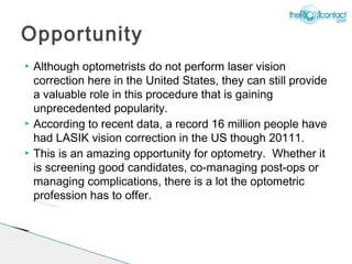 Opportunity
   Although optometrists do not perform laser vision
    correction here in the United States, they can still provide
    a valuable role in this procedure that is gaining
    unprecedented popularity.
   According to recent data, a record 16 million people have
    had LASIK vision correction in the US though 20111.
   This is an amazing opportunity for optometry. Whether it
    is screening good candidates, co-managing post-ops or
    managing complications, there is a lot the optometric
    profession has to offer.
 