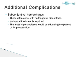 Additional Complications
   Subconjuntival hemorrhages
    ◦ These often occur with no long term side effects.
    ◦ No topical treatment is required.
    ◦ The most important issue would be educating the patient
      on its presentation.
 