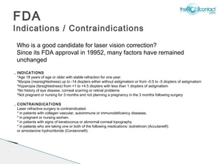 FDA
Indications / Contraindications
    Who is a good candidate for laser vision correction?
    Since its FDA approval in 19952, many factors have remained
    unchanged

   INDICATIONS
    *Age 18 years of age or older with stable refraction for one year.
    *Myopia (nearsightedness) up to -14 diopters either without astigmatism or from -0.5 to -5 diopters of astigmatism
    *Hyperopia (farsightedness) from +1 to +4.5 diopters with less than 1 diopters of astigmatism
    *No history of eye disease, corneal scarring or retinal problems
    *Not pregnant or nursing for 3 months and not planning a pregnancy in the 3 months following surgery

   CONTRAINDICATIONS
    Laser refractive surgery is contraindicated:
    * in patients with collagen vascular, autoimmune or immunodeficiency diseases.
    * in pregnant or nursing women.
    * in patients with signs of keratoconus or abnormal corneal topography
    * in patients who are taking one or both of the following medications: isotretinoin (Accutane®)
    or amiodarone hydrochloride (Cordarone®).
 