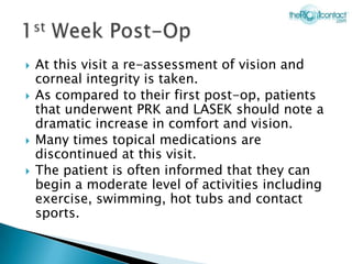    At this visit a re-assessment of vision and
    corneal integrity is taken.
   As compared to their first post-op, patients
    that underwent PRK and LASEK should note a
    dramatic increase in comfort and vision.
   Many times topical medications are
    discontinued at this visit.
   The patient is often informed that they can
    begin a moderate level of activities including
    exercise, swimming, hot tubs and contact
    sports.
 