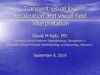 Transient visual loss
localization and visual field
interpretation
David M Katz, MD
Assistant Clinical Professor Ophthalmology, Georgetown U
Associate Clinical Professor Ophthalmology and Neurology, Howard U
September 8, 2019
 