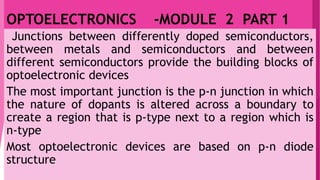 OPTOELECTRONICS -MODULE 2 PART 1
Junctions between differently doped semiconductors,
between metals and semiconductors and between
different semiconductors provide the building blocks of
optoelectronic devices
The most important junction is the p-n junction in which
the nature of dopants is altered across a boundary to
create a region that is p-type next to a region which is
n-type
Most optoelectronic devices are based on p-n diode
structure
 