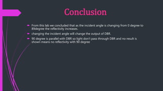 Conclusion
 From this lab we concluded that as the incident angle is changing from 0 degree to
89degree the reflectivity increases.
 changing the incident angle will change the output of DBR.
 90 degree is parallel with DBR so light don’t pass through DBR and no result is
shown means no reflectivity with 90 degree
 