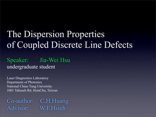 The Dispersion Properties
of Coupled Discrete Line Defects
Speaker: Jia-Wei Hsu
undergraduate student
Laser Diagnostics Laboratory
Department of Photonics
National Chiao Tung University
1001 Tahsueh Rd. HsinChu, Taiwan
Co-author: C.H.Huang
Advisor: W.F.Hsieh
 
